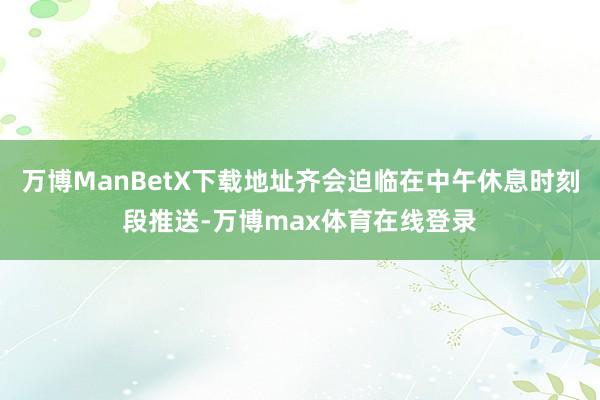 万博ManBetX下载地址齐会迫临在中午休息时刻段推送-万博max体育在线登录