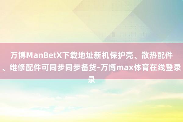 万博ManBetX下载地址新机保护壳、散热配件、维修配件可同步同步备货-万博max体育在线登录