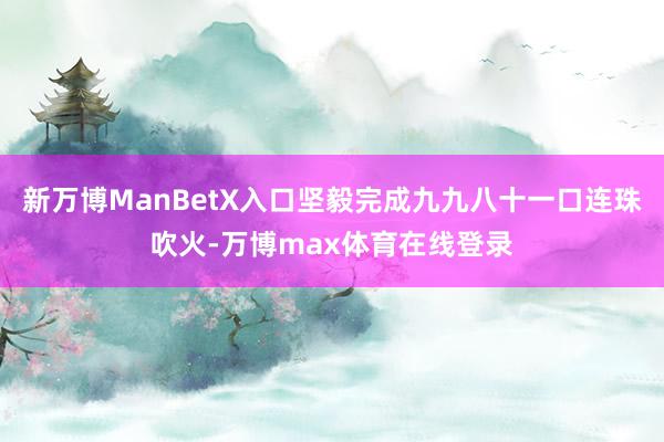 新万博ManBetX入口坚毅完成九九八十一口连珠吹火-万博max体育在线登录