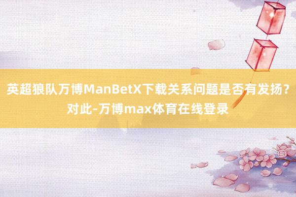 英超狼队万博ManBetX下载关系问题是否有发扬? 对此-万博max体育在线登录