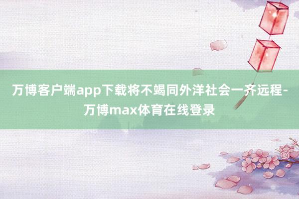 万博客户端app下载将不竭同外洋社会一齐远程-万博max体育在线登录