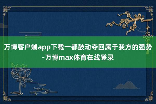 万博客户端app下载一都鼓动夺回属于我方的强势-万博max体育在线登录