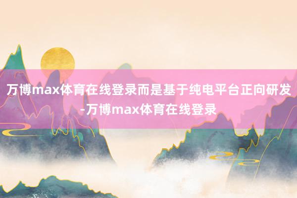 万博max体育在线登录而是基于纯电平台正向研发-万博max体育在线登录