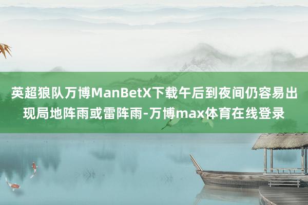 英超狼队万博ManBetX下载午后到夜间仍容易出现局地阵雨或雷阵雨-万博max体育在线登录