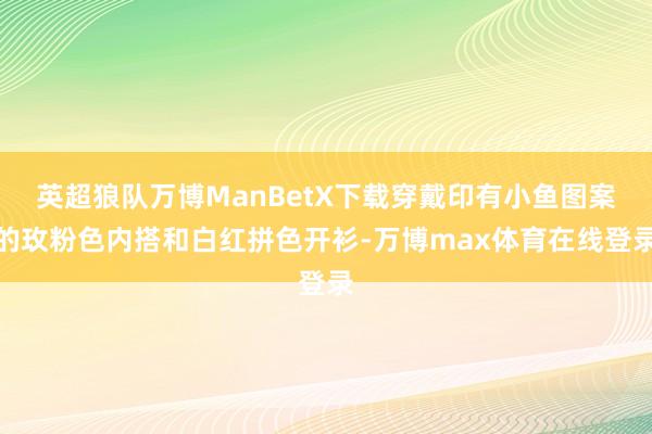 英超狼队万博ManBetX下载穿戴印有小鱼图案的玫粉色内搭和白红拼色开衫-万博max体育在线登录