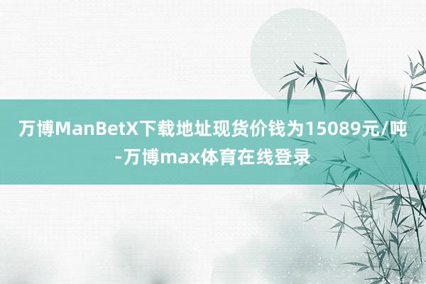万博ManBetX下载地址现货价钱为15089元/吨-万博max体育在线登录