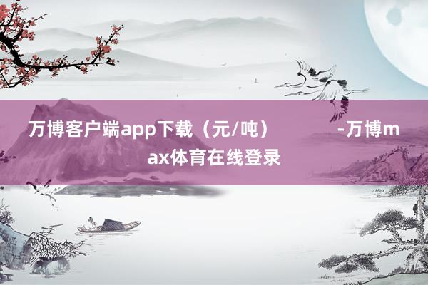 万博客户端app下载（元/吨）            -万博max体育在线登录