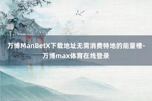 万博ManBetX下载地址无需消费特地的能量槽-万博max体育在线登录