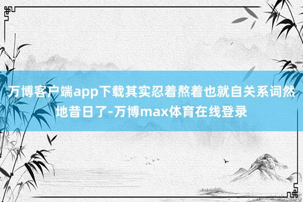 万博客户端app下载其实忍着熬着也就自关系词然地昔日了-万博max体育在线登录