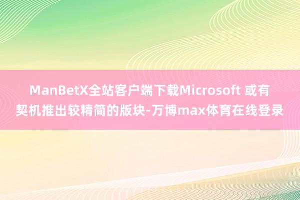 ManBetX全站客户端下载Microsoft 或有契机推出较精简的版块-万博max体育在线登录