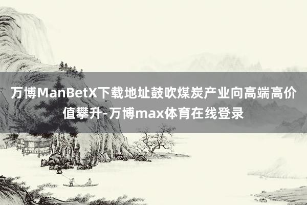 万博ManBetX下载地址鼓吹煤炭产业向高端高价值攀升-万博max体育在线登录