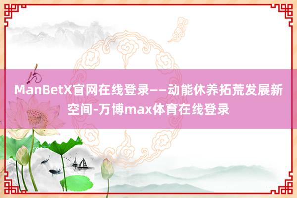 ManBetX官网在线登录——动能休养拓荒发展新空间-万博max体育在线登录