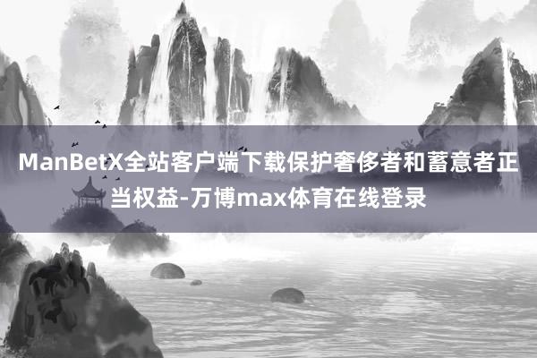 ManBetX全站客户端下载保护奢侈者和蓄意者正当权益-万博max体育在线登录