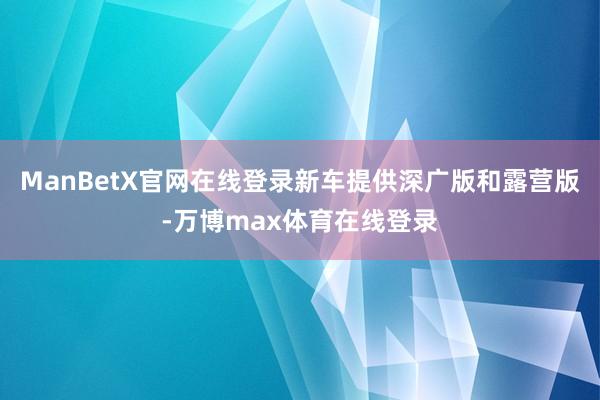 ManBetX官网在线登录新车提供深广版和露营版-万博max体育在线登录