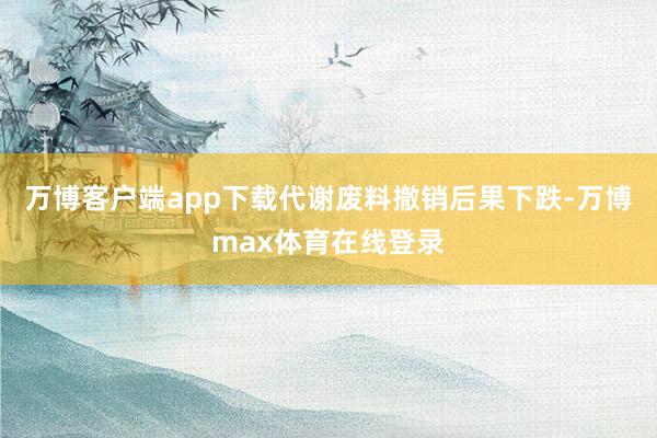 万博客户端app下载代谢废料撤销后果下跌-万博max体育在线登录