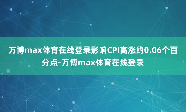 万博max体育在线登录影响CPI高涨约0.06个百分点-万博max体育在线登录