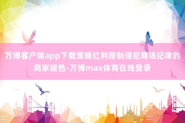 万博客户端app下载策略红利箝制侵犯商场纪律的商家褪色-万博max体育在线登录