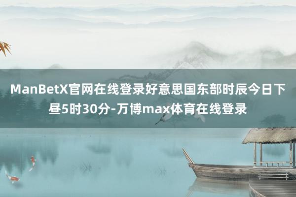 ManBetX官网在线登录好意思国东部时辰今日下昼5时30分-万博max体育在线登录