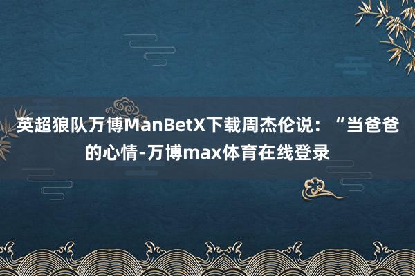 英超狼队万博ManBetX下载周杰伦说：“当爸爸的心情-万博max体育在线登录