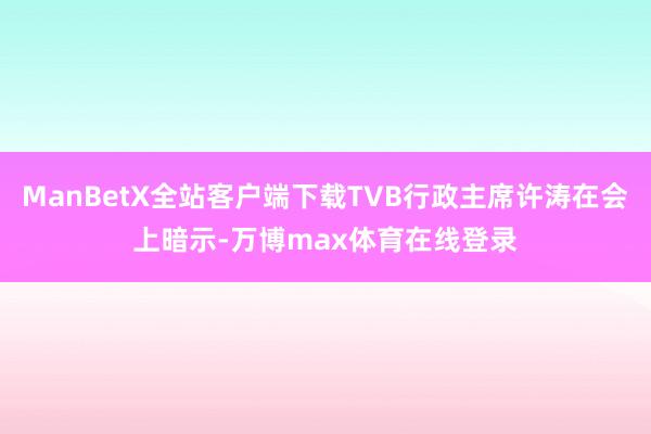 ManBetX全站客户端下载TVB行政主席许涛在会上暗示-万博max体育在线登录