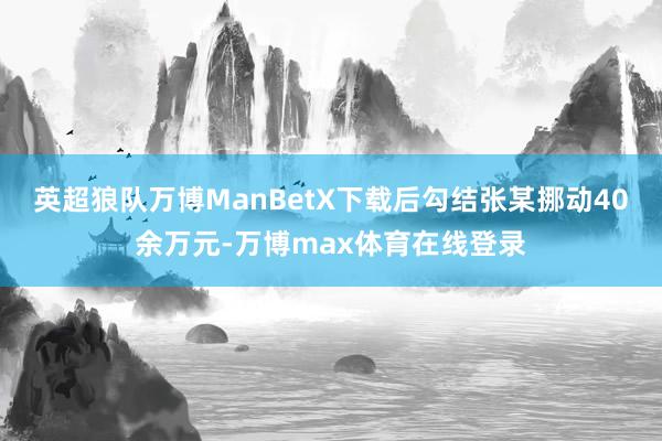 英超狼队万博ManBetX下载后勾结张某挪动40余万元-万博max体育在线登录