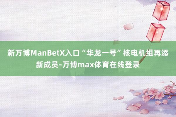 新万博ManBetX入口“华龙一号”核电机组再添新成员-万博max体育在线登录