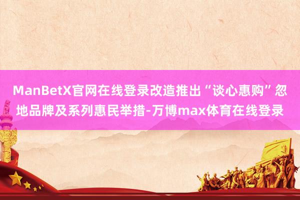 ManBetX官网在线登录改造推出“谈心惠购”忽地品牌及系列惠民举措-万博max体育在线登录