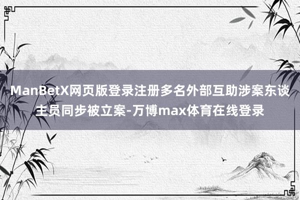 ManBetX网页版登录注册多名外部互助涉案东谈主员同步被立案-万博max体育在线登录