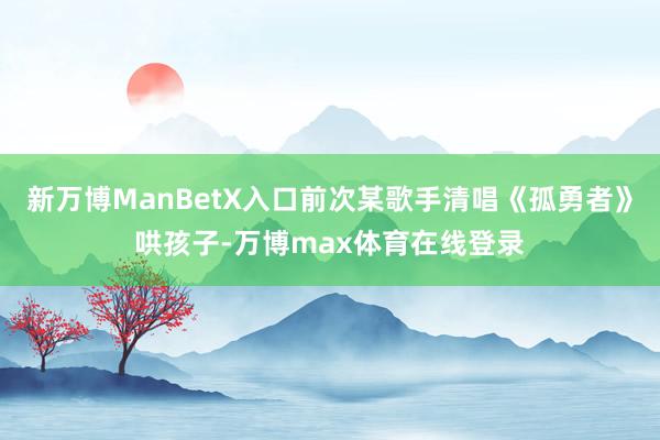 新万博ManBetX入口前次某歌手清唱《孤勇者》哄孩子-万博max体育在线登录