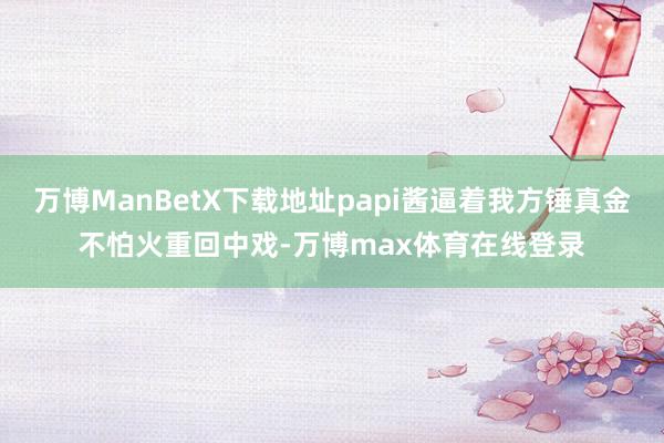 万博ManBetX下载地址papi酱逼着我方锤真金不怕火重回中戏-万博max体育在线登录