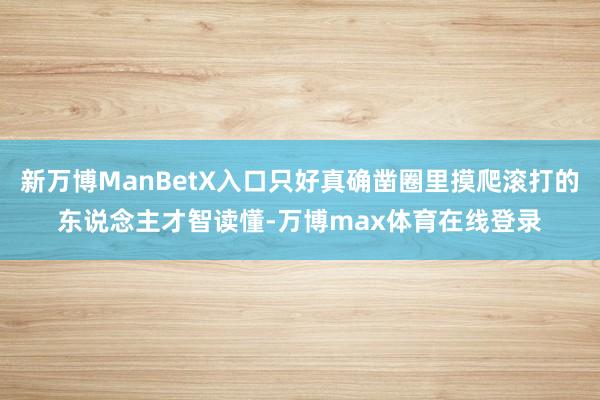 新万博ManBetX入口只好真确凿圈里摸爬滚打的东说念主才智读懂-万博max体育在线登录