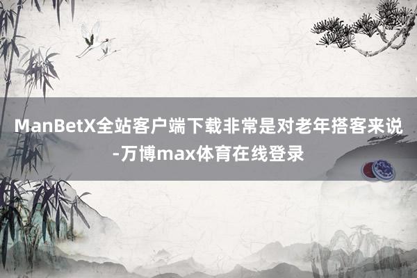 ManBetX全站客户端下载非常是对老年搭客来说-万博max体育在线登录