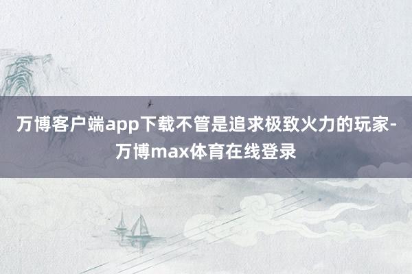 万博客户端app下载不管是追求极致火力的玩家-万博max体育在线登录