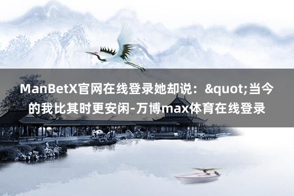 ManBetX官网在线登录她却说："当今的我比其时更安闲-万博max体育在线登录