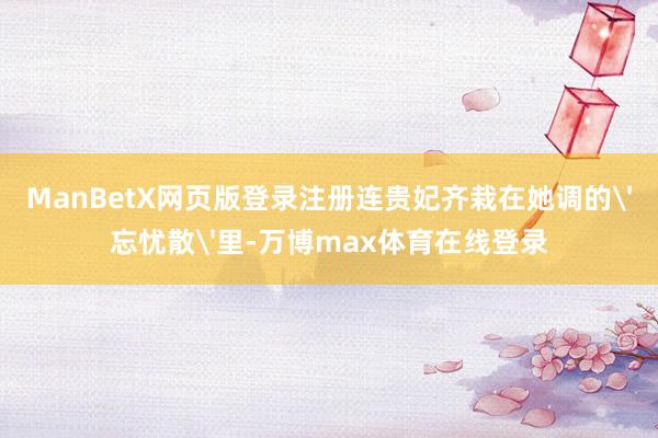 ManBetX网页版登录注册连贵妃齐栽在她调的'忘忧散'里-万博max体育在线登录