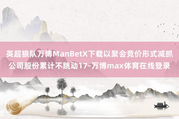 英超狼队万博ManBetX下载以聚会竞价形式减抓公司股份累计不跳动17-万博max体育在线登录
