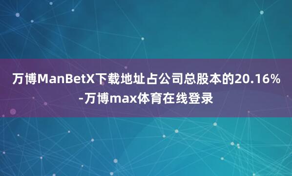 万博ManBetX下载地址占公司总股本的20.16%-万博max体育在线登录