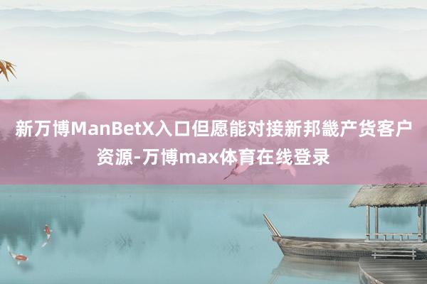 新万博ManBetX入口但愿能对接新邦畿产货客户资源-万博max体育在线登录