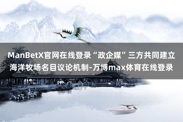 ManBetX官网在线登录“政企媒”三方共同建立海洋牧场名目议论机制-万博max体育在线登录