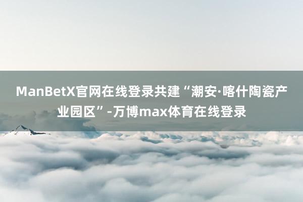ManBetX官网在线登录共建“潮安·喀什陶瓷产业园区”-万博max体育在线登录