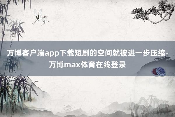 万博客户端app下载短剧的空间就被进一步压缩-万博max体育在线登录