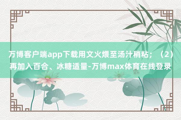万博客户端app下载用文火煨至汤汁稍粘；（2）再加入百合、冰糖适量-万博max体育在线登录