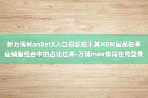 新万博ManBetX入口根源在于其HBM居品在举座销售组合中的占比过高-万博max体育在线登录