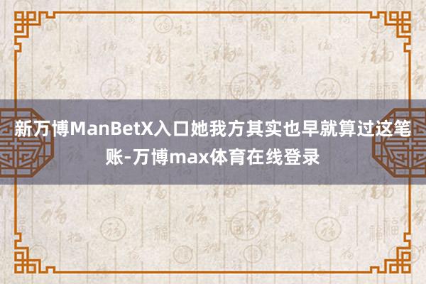 新万博ManBetX入口她我方其实也早就算过这笔账-万博max体育在线登录