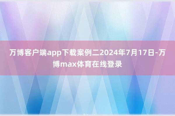 万博客户端app下载案例二2024年7月17日-万博max体育在线登录