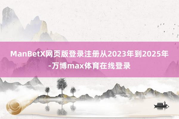 ManBetX网页版登录注册从2023年到2025年-万博max体育在线登录