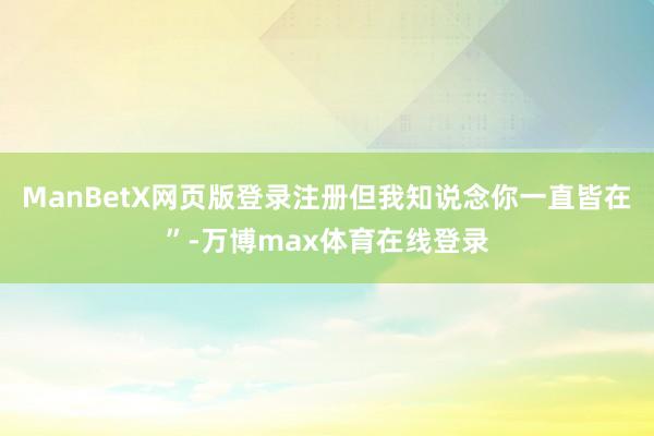 ManBetX网页版登录注册但我知说念你一直皆在”-万博max体育在线登录