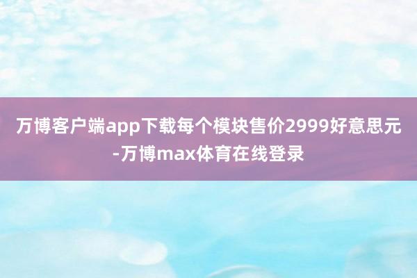 万博客户端app下载每个模块售价2999好意思元-万博max体育在线登录
