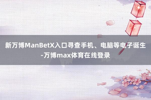 新万博ManBetX入口寻查手机、电脑等电子诞生-万博max体育在线登录