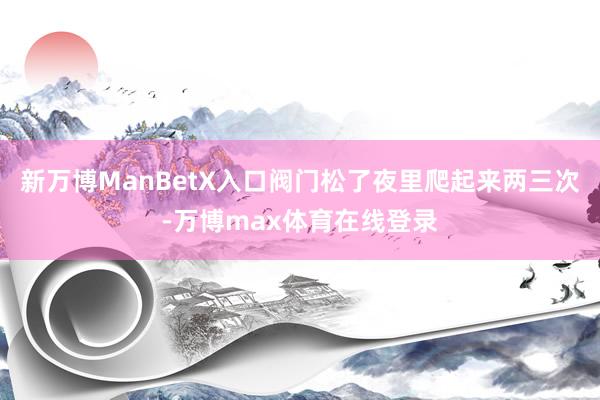 新万博ManBetX入口阀门松了夜里爬起来两三次-万博max体育在线登录